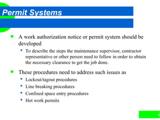 76
Permit Systems
 A work authorization notice or permit system should be
developed
 To describe the steps the maintenance supervisor, contractor
representative or other person need to follow in order to obtain
the necessary clearance to get the job done.
 These procedures need to address such issues as
 Lockout/tagout procedures
 Line breaking procedures
 Confined space entry procedures
 Hot work permits
 