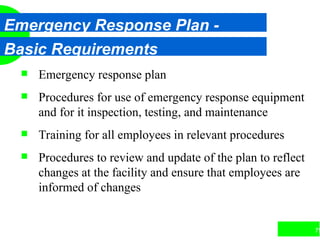 79
Emergency Response Plan -
Basic Requirements
 Emergency response plan
 Procedures for use of emergency response equipment
and for it inspection, testing, and maintenance
 Training for all employees in relevant procedures
 Procedures to review and update of the plan to reflect
changes at the facility and ensure that employees are
informed of changes
 