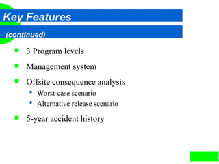 8
Key Features
(continued)
 3 Program levels
 Management system
 Offsite consequence analysis
 Worst-case scenario
 Alternative release scenario
 5-year accident history
 