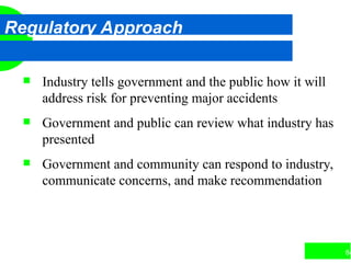 84
Regulatory Approach
 Industry tells government and the public how it will
address risk for preventing major accidents
 Government and public can review what industry has
presented
 Government and community can respond to industry,
communicate concerns, and make recommendation
 