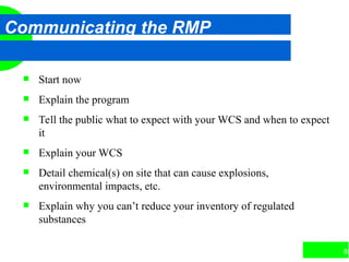 85
Communicating the RMP
 Start now
 Explain the program
 Tell the public what to expect with your WCS and when to expect
it
 Explain your WCS
 Detail chemical(s) on site that can cause explosions,
environmental impacts, etc.
 Explain why you can’t reduce your inventory of regulated
substances
 