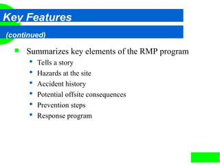 9
Key Features
(continued)
 Summarizes key elements of the RMP program
 Tells a story
 Hazards at the site
 Accident history
 Potential offsite consequences
 Prevention steps
 Response program
 