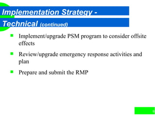 93
Implementation Strategy -
Technical (continued)
 Implement/upgrade PSM program to consider offsite
effects
 Review/upgrade emergency response activities and
plan
 Prepare and submit the RMP
 