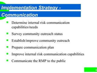 94
Implementation Strategy -
Communication
 Determine internal risk communication
capabilities/needs
 Survey community outreach status
 Establish/improve community outreach
 Prepare communication plan
 Improve internal risk communication capabilities
 Communicate the RMP to the public
 