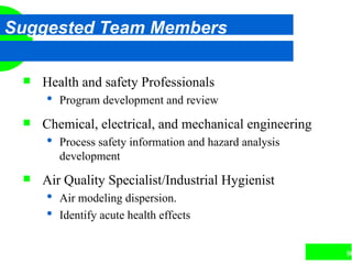 96
Suggested Team Members
 Health and safety Professionals
 Program development and review
 Chemical, electrical, and mechanical engineering
 Process safety information and hazard analysis
development
 Air Quality Specialist/Industrial Hygienist
 Air modeling dispersion.
 Identify acute health effects
 