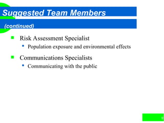 97
Suggested Team Members
(continued)
 Risk Assessment Specialist
 Population exposure and environmental effects
 Communications Specialists
 Communicating with the public
 