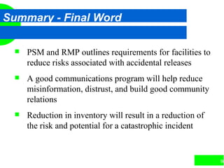 98
Summary - Final Word
 PSM and RMP outlines requirements for facilities to
reduce risks associated with accidental releases
 A good communications program will help reduce
misinformation, distrust, and build good community
relations
 Reduction in inventory will result in a reduction of
the risk and potential for a catastrophic incident
 
