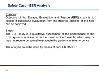 107 |
Safety Case –EER Analysis
Purpose:
Objective of the Escape, Evacuation and Rescue (EER) study is to
assess if successful evacuation from the manned facilities of the field
can be achieved.
Steps:
The EER study is a qualitative assessment of the performance of the
EER systems in response to the major accident events, which may or
may not require personnel to evacuate the platform in an emergency.
The analysis could be done by means of an “EER HAZOP”
 