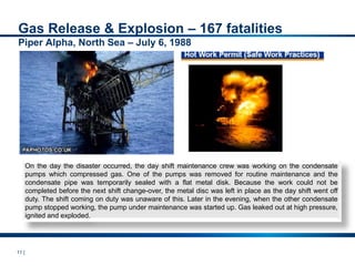 11 |
On the day the disaster occurred, the day shift maintenance crew was working on the condensate
pumps which compressed gas. One of the pumps was removed for routine maintenance and the
condensate pipe was temporarily sealed with a flat metal disk. Because the work could not be
completed before the next shift change-over, the metal disc was left in place as the day shift went off
duty. The shift coming on duty was unaware of this. Later in the evening, when the other condensate
pump stopped working, the pump under maintenance was started up. Gas leaked out at high pressure,
ignited and exploded.
Gas Release & Explosion – 167 fatalities
Piper Alpha, North Sea – July 6, 1988
 