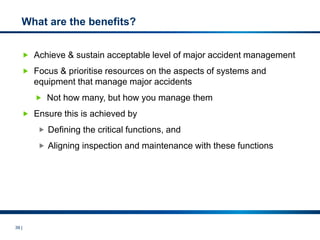 39 |
What are the benefits?
 Achieve & sustain acceptable level of major accident management
 Focus & prioritise resources on the aspects of systems and
equipment that manage major accidents
 Not how many, but how you manage them
 Ensure this is achieved by
 Defining the critical functions, and
 Aligning inspection and maintenance with these functions
 