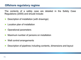 91 |
Offshore regulatory regime
The contents of a safety case are detailed in the Safety Case
Regulations (2005) and should include:
 Description of installation (with drawings)
 Location plan of installation
 Operational parameters
 Maximum number of persons on installation
 Well control arrangements
 Description of pipelines including contents, dimensions and layout
 