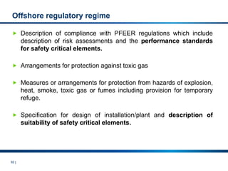 92 |
Offshore regulatory regime
 Description of compliance with PFEER regulations which include
description of risk assessments and the performance standards
for safety critical elements.
 Arrangements for protection against toxic gas
 Measures or arrangements for protection from hazards of explosion,
heat, smoke, toxic gas or fumes including provision for temporary
refuge.
 Specification for design of installation/plant and description of
suitability of safety critical elements.
 