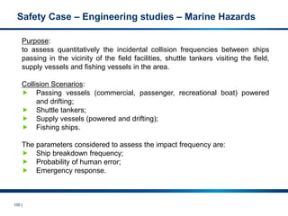 100 |
Safety Case – Engineering studies – Marine Hazards
Purpose:
to assess quantitatively the incidental collision frequencies between ships
passing in the vicinity of the field facilities, shuttle tankers visiting the field,
supply vessels and fishing vessels in the area.
Collision Scenarios:
 Passing vessels (commercial, passenger, recreational boat) powered
and drifting;
 Shuttle tankers;
 Supply vessels (powered and drifting);
 Fishing ships.
The parameters considered to assess the impact frequency are:
 Ship breakdown frequency;
 Probability of human error;
 Emergency response.
 