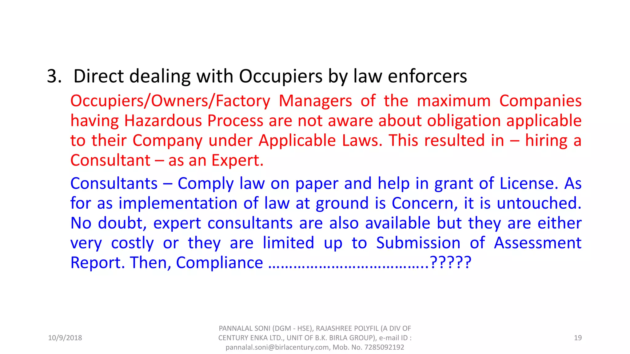 3. Direct dealing with Occupiers by law enforcers
Occupiers/Owners/Factory Managers of the maximum Companies
having Hazardous Process are not aware about obligation applicable
to their Company under Applicable Laws. This resulted in – hiring a
Consultant – as an Expert.
Consultants – Comply law on paper and help in grant of License. As
for as implementation of law at ground is Concern, it is untouched.
No doubt, expert consultants are also available but they are either
very costly or they are limited up to Submission of Assessment
Report. Then, Compliance ………………………………..?????
10/9/2018
PANNALAL SONI (DGM - HSE), RAJASHREE POLYFIL (A DIV OF
CENTURY ENKA LTD., UNIT OF B.K. BIRLA GROUP), e-mail ID :
pannalal.soni@birlacentury.com, Mob. No. 7285092192
19
 