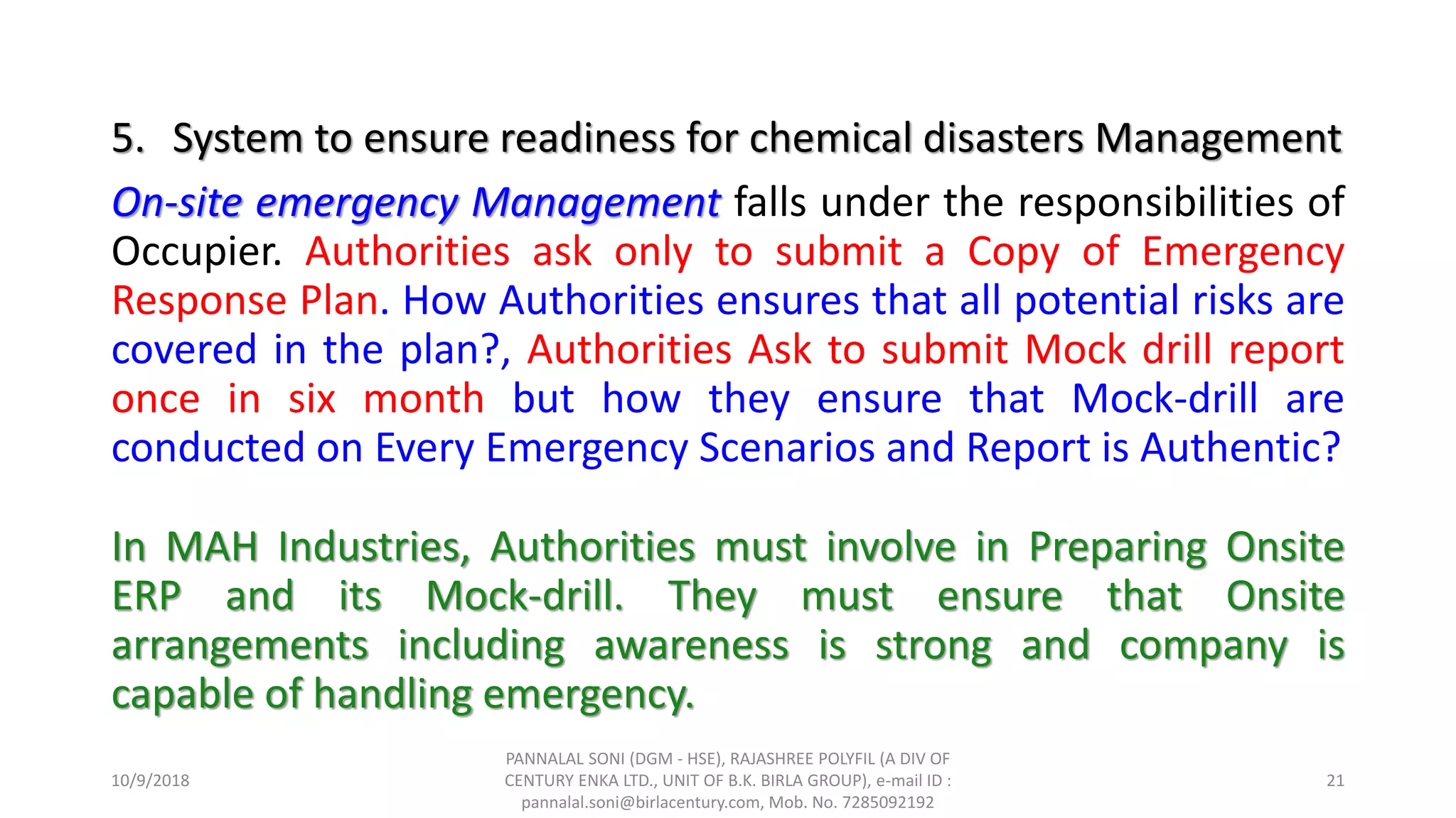 5. System to ensure readiness for chemical disasters Management
On-site emergency Management falls under the responsibilities of
Occupier. Authorities ask only to submit a Copy of Emergency
Response Plan. How Authorities ensures that all potential risks are
covered in the plan?, Authorities Ask to submit Mock drill report
once in six month but how they ensure that Mock-drill are
conducted on Every Emergency Scenarios and Report is Authentic?
In MAH Industries, Authorities must involve in Preparing Onsite
ERP and its Mock-drill. They must ensure that Onsite
arrangements including awareness is strong and company is
capable of handling emergency.
10/9/2018
PANNALAL SONI (DGM - HSE), RAJASHREE POLYFIL (A DIV OF
CENTURY ENKA LTD., UNIT OF B.K. BIRLA GROUP), e-mail ID :
pannalal.soni@birlacentury.com, Mob. No. 7285092192
21
 