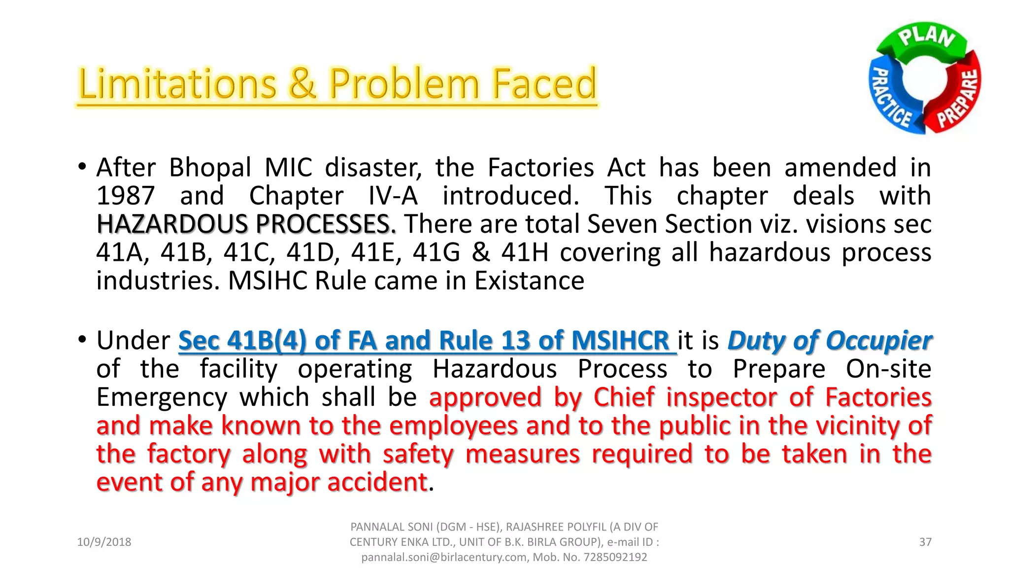 • After Bhopal MIC disaster, the Factories Act has been amended in
1987 and Chapter IV-A introduced. This chapter deals with
HAZARDOUS PROCESSES. There are total Seven Section viz. visions sec
41A, 41B, 41C, 41D, 41E, 41G & 41H covering all hazardous process
industries. MSIHC Rule came in Existance
• Under Sec 41B(4) of FA and Rule 13 of MSIHCR it is Duty of Occupier
of the facility operating Hazardous Process to Prepare On-site
Emergency which shall be approved by Chief inspector of Factories
and make known to the employees and to the public in the vicinity of
the factory along with safety measures required to be taken in the
event of any major accident.
10/9/2018
PANNALAL SONI (DGM - HSE), RAJASHREE POLYFIL (A DIV OF
CENTURY ENKA LTD., UNIT OF B.K. BIRLA GROUP), e-mail ID :
pannalal.soni@birlacentury.com, Mob. No. 7285092192
37
 