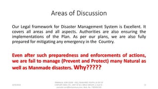 Areas of Discussion
Our Legal framework for Disaster Management System is Excellent. It
covers all areas and all aspects. Authorities are also ensuring the
implementations of the Plan. As per our plans, we are also fully
prepared for mitigating any emergency in the Country.
Even after such preparedness and enforcements of actions,
we are fail to manage (Prevent and Protect) many Natural as
well as Manmade disasters. Why?????
10/9/2018
PANNALAL SONI (DGM - HSE), RAJASHREE POLYFIL (A DIV OF
CENTURY ENKA LTD., UNIT OF B.K. BIRLA GROUP), e-mail ID :
pannalal.soni@birlacentury.com, Mob. No. 7285092192
13
 