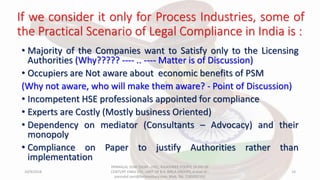 If we consider it only for Process Industries, some of
the Practical Scenario of Legal Compliance in India is :
• Majority of the Companies want to Satisfy only to the Licensing
Authorities (Why????? ---- .. ---- Matter is of Discussion)
• Occupiers are Not aware about economic benefits of PSM
(Why not aware, who will make them aware? - Point of Discussion)
• Incompetent HSE professionals appointed for compliance
• Experts are Costly (Mostly business Oriented)
• Dependency on mediator (Consultants – Advocacy) and their
monopoly
• Compliance on Paper to justify Authorities rather than
implementation
10/9/2018
PANNALAL SONI (DGM - HSE), RAJASHREE POLYFIL (A DIV OF
CENTURY ENKA LTD., UNIT OF B.K. BIRLA GROUP), e-mail ID :
pannalal.soni@birlacentury.com, Mob. No. 7285092192
14
 