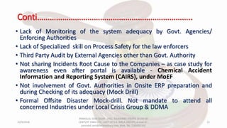 Conti………………………………………………………………..
• Lack of Monitoring of the system adequacy by Govt. Agencies/
Enforcing Authorities
• Lack of Specialized skill on Process Safety for the law enforcers
• Third Party Audit by External Agencies other than Govt. Authority
• Not sharing Incidents Root Cause to the Companies – as case study for
awareness even after portal is available - Chemical Accident
Information and Reporting System (CAIRS), under MoEF
• Not involvement of Govt. Authorities in Onsite ERP preparation and
during Checking of its adequacy (Mock Drill)
• Formal Offsite Disaster Mock-drill. Not mandate to attend all
concerned Industries under Local Crisis Group & DDMA
10/9/2018
PANNALAL SONI (DGM - HSE), RAJASHREE POLYFIL (A DIV OF
CENTURY ENKA LTD., UNIT OF B.K. BIRLA GROUP), e-mail ID :
pannalal.soni@birlacentury.com, Mob. No. 7285092192
15
 