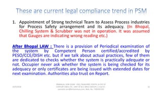1. Appointment of Strong technical Team to Assess Process industries
for Process Safety arrangement and its adequacy. (In Bhopal,
Chilling System & Scrubber was not in operation. It was assumed
that Gauges are indicating wrong reading etc.)
After Bhopal LAW : There is a provision of Periodical examination of
the system by Competent Person certified/accredited by
PESO/CCE/DISH etc. but if we talk about actual practices, few of them
are dedicated to checks whether the system is practically adequate or
not. Occupier never ask whether the system is being checked for its
adequacy or only certificates are being issued with extended dates for
next examination. Authorities also trust on Report.
10/9/2018
PANNALAL SONI (DGM - HSE), RAJASHREE POLYFIL (A DIV OF
CENTURY ENKA LTD., UNIT OF B.K. BIRLA GROUP), e-mail ID :
pannalal.soni@birlacentury.com, Mob. No. 7285092192
16
 