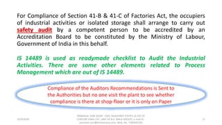 For Compliance of Section 41-B & 41-C of Factories Act, the occupiers
of industrial activities or isolated storage shall arrange to carry out
safety audit by a competent person to be accredited by an
Accreditation Board to be constituted by the Ministry of Labour,
Government of India in this behalf.
IS 14489 is used as readymade checklist to Audit the Industrial
Activities. There are some other elements related to Process
Management which are out of IS 14489.
10/9/2018
PANNALAL SONI (DGM - HSE), RAJASHREE POLYFIL (A DIV OF
CENTURY ENKA LTD., UNIT OF B.K. BIRLA GROUP), e-mail ID :
pannalal.soni@birlacentury.com, Mob. No. 7285092192
17
Compliance of the Auditors Recommendations is Sent to
the Authorities but no one visit the plant to see whether
compliance is there at shop-floor or it is only on Paper
 