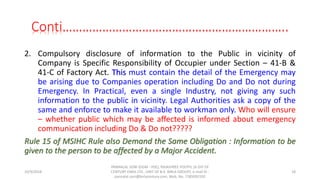 Conti…………………………………………………………..
2. Compulsory disclosure of information to the Public in vicinity of
Company is Specific Responsibility of Occupier under Section – 41-B &
41-C of Factory Act. This must contain the detail of the Emergency may
be arising due to Companies operation including Do and Do not during
Emergency. In Practical, even a single Industry, not giving any such
information to the public in vicinity. Legal Authorities ask a copy of the
same and enforce to make it available to workman only. Who will ensure
– whether public which may be affected is informed about emergency
communication including Do & Do not?????
Rule 15 of MSIHC Rule also Demand the Same Obligation : Information to be
given to the person to be affected by a Major Accident.
10/9/2018
PANNALAL SONI (DGM - HSE), RAJASHREE POLYFIL (A DIV OF
CENTURY ENKA LTD., UNIT OF B.K. BIRLA GROUP), e-mail ID :
pannalal.soni@birlacentury.com, Mob. No. 7285092192
18
 