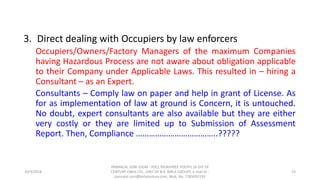 3. Direct dealing with Occupiers by law enforcers
Occupiers/Owners/Factory Managers of the maximum Companies
having Hazardous Process are not aware about obligation applicable
to their Company under Applicable Laws. This resulted in – hiring a
Consultant – as an Expert.
Consultants – Comply law on paper and help in grant of License. As
for as implementation of law at ground is Concern, it is untouched.
No doubt, expert consultants are also available but they are either
very costly or they are limited up to Submission of Assessment
Report. Then, Compliance ………………………………..?????
10/9/2018
PANNALAL SONI (DGM - HSE), RAJASHREE POLYFIL (A DIV OF
CENTURY ENKA LTD., UNIT OF B.K. BIRLA GROUP), e-mail ID :
pannalal.soni@birlacentury.com, Mob. No. 7285092192
19
 