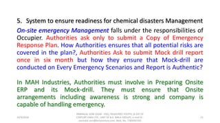 5. System to ensure readiness for chemical disasters Management
On-site emergency Management falls under the responsibilities of
Occupier. Authorities ask only to submit a Copy of Emergency
Response Plan. How Authorities ensures that all potential risks are
covered in the plan?, Authorities Ask to submit Mock drill report
once in six month but how they ensure that Mock-drill are
conducted on Every Emergency Scenarios and Report is Authentic?
In MAH Industries, Authorities must involve in Preparing Onsite
ERP and its Mock-drill. They must ensure that Onsite
arrangements including awareness is strong and company is
capable of handling emergency.
10/9/2018
PANNALAL SONI (DGM - HSE), RAJASHREE POLYFIL (A DIV OF
CENTURY ENKA LTD., UNIT OF B.K. BIRLA GROUP), e-mail ID :
pannalal.soni@birlacentury.com, Mob. No. 7285092192
21
 