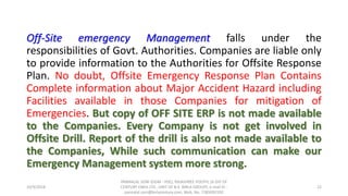 Off-Site emergency Management falls under the
responsibilities of Govt. Authorities. Companies are liable only
to provide information to the Authorities for Offsite Response
Plan. No doubt, Offsite Emergency Response Plan Contains
Complete information about Major Accident Hazard including
Facilities available in those Companies for mitigation of
Emergencies. But copy of OFF SITE ERP is not made available
to the Companies. Every Company is not get involved in
Offsite Drill. Report of the drill is also not made available to
the Companies, While such communication can make our
Emergency Management system more strong.
10/9/2018
PANNALAL SONI (DGM - HSE), RAJASHREE POLYFIL (A DIV OF
CENTURY ENKA LTD., UNIT OF B.K. BIRLA GROUP), e-mail ID :
pannalal.soni@birlacentury.com, Mob. No. 7285092192
22
 