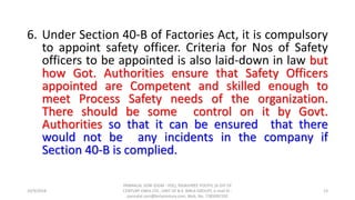 6. Under Section 40-B of Factories Act, it is compulsory
to appoint safety officer. Criteria for Nos of Safety
officers to be appointed is also laid-down in law but
how Got. Authorities ensure that Safety Officers
appointed are Competent and skilled enough to
meet Process Safety needs of the organization.
There should be some control on it by Govt.
Authorities so that it can be ensured that there
would not be any incidents in the company if
Section 40-B is complied.
10/9/2018
PANNALAL SONI (DGM - HSE), RAJASHREE POLYFIL (A DIV OF
CENTURY ENKA LTD., UNIT OF B.K. BIRLA GROUP), e-mail ID :
pannalal.soni@birlacentury.com, Mob. No. 7285092192
23
 