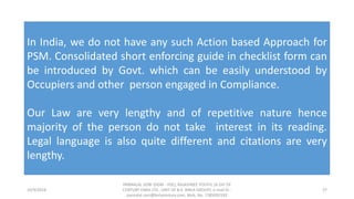 10/9/2018
PANNALAL SONI (DGM - HSE), RAJASHREE POLYFIL (A DIV OF
CENTURY ENKA LTD., UNIT OF B.K. BIRLA GROUP), e-mail ID :
pannalal.soni@birlacentury.com, Mob. No. 7285092192
27
In India, we do not have any such Action based Approach for
PSM. Consolidated short enforcing guide in checklist form can
be introduced by Govt. which can be easily understood by
Occupiers and other person engaged in Compliance.
Our Law are very lengthy and of repetitive nature hence
majority of the person do not take interest in its reading.
Legal language is also quite different and citations are very
lengthy.
 