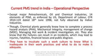 Current PMS trend in India – Operational Perspective
• Except major Petrochemicals, Oil and Chemical Industries, 14
elements of PSM, as enforced by US, Department of Labour, CFR
1910-119 dated 18th June 1998, not fully observed by Indian
Industries.
• Though, Chemical plants generally know how to complete a process
hazard analysis (PHA), Mechanical Integrity, management of change
(MOC), Managing Hot work & incident investigation, etc. They also
know that the Failures can result in an incidents, which may lead to
injuries, Fatalities, financial losses and public disgrace.
• They have to inculcate such a work culture to know What is
inadequate in their work practices and what to do to make it
adequate.
10/9/2018
PANNALAL SONI (DGM - HSE), RAJASHREE POLYFIL (A DIV OF
CENTURY ENKA LTD., UNIT OF B.K. BIRLA GROUP), e-mail ID :
pannalal.soni@birlacentury.com, Mob. No. 7285092192
28
 