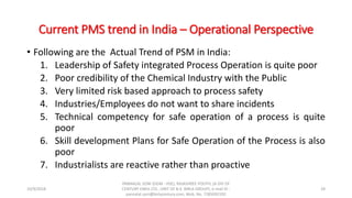Current PMS trend in India – Operational Perspective
• Following are the Actual Trend of PSM in India:
1. Leadership of Safety integrated Process Operation is quite poor
2. Poor credibility of the Chemical Industry with the Public
3. Very limited risk based approach to process safety
4. Industries/Employees do not want to share incidents
5. Technical competency for safe operation of a process is quite
poor
6. Skill development Plans for Safe Operation of the Process is also
poor
7. Industrialists are reactive rather than proactive
10/9/2018
PANNALAL SONI (DGM - HSE), RAJASHREE POLYFIL (A DIV OF
CENTURY ENKA LTD., UNIT OF B.K. BIRLA GROUP), e-mail ID :
pannalal.soni@birlacentury.com, Mob. No. 7285092192
29
 