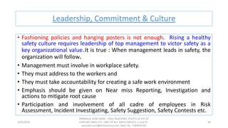 Leadership, Commitment & Culture
10/9/2018
PANNALAL SONI (DGM - HSE), RAJASHREE POLYFIL (A DIV OF
CENTURY ENKA LTD., UNIT OF B.K. BIRLA GROUP), e-mail ID :
pannalal.soni@birlacentury.com, Mob. No. 7285092192
30
• Fashioning policies and hanging posters is not enough. Rising a healthy
safety culture requires leadership of top management to victor safety as a
key organizational value.It is true : When management leads in safety, the
organization will follow.
• Management must involve in workplace safety.
• They must address to the workers and
• They must take accountability for creating a safe work environment
• Emphasis should be given on Near miss Reporting, Investigation and
actions to mitigate root cause
• Participation and involvement of all cadre of employees in Risk
Assessment, Incident Investigating, Safety Suggestion, Safety Contests etc.
 