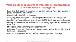 Major area to be considered as challenges by Industrialists and
Safety Professional handling PSM
• Reducing Risk applying hierarchy of control starting from Safe design of
plant, Process and equipment
• Always Preferring Safer technology
• Analysing, Monitoring and Maintaining effectiveness of the Safeguards
• Considering Process Hazard Analysis and HAZOP Study as a tool for Process
• Strong maintenance of Equipment and Safety Systems to ensure its
reliability
• Strong and Effective Emergency Response Plan
• Adequate Education, Training and Awareness including display of Placard,
Cautionary notices etc.
• No cost cutting in Contractor’s Safety and Management of Change.
10/9/2018
PANNALAL SONI (DGM - HSE), RAJASHREE POLYFIL (A DIV OF
CENTURY ENKA LTD., UNIT OF B.K. BIRLA GROUP), e-mail ID :
pannalal.soni@birlacentury.com, Mob. No. 7285092192
31
 