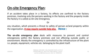 On-site Emergency Plan:
If an accident takes place in a factory, its effects are confined to the factory
premises, involving only the persons working in the factory and the property inside
the factory it is called as On-site Emergency.
Or
any situation, which presents a threat to safety of person or/and property within
the organization. It may require outside help also. Hence :
The on-site emergency plan deals with measures to prevent and control
emergencies within the factory premises and not affecting outside public or
environment. Mostly the emergency is controlled by the infrastructure of the plant
i.e. people, equipment, vehicles etc. belonging to the plant itself.
10/9/2018
PANNALAL SONI (DGM - HSE), RAJASHREE POLYFIL (A DIV OF
CENTURY ENKA LTD., UNIT OF B.K. BIRLA GROUP), e-mail ID :
pannalal.soni@birlacentury.com, Mob. No. 7285092192
36
 