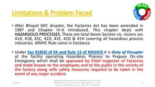 • After Bhopal MIC disaster, the Factories Act has been amended in
1987 and Chapter IV-A introduced. This chapter deals with
HAZARDOUS PROCESSES. There are total Seven Section viz. visions sec
41A, 41B, 41C, 41D, 41E, 41G & 41H covering all hazardous process
industries. MSIHC Rule came in Existance
• Under Sec 41B(4) of FA and Rule 13 of MSIHCR it is Duty of Occupier
of the facility operating Hazardous Process to Prepare On-site
Emergency which shall be approved by Chief inspector of Factories
and make known to the employees and to the public in the vicinity of
the factory along with safety measures required to be taken in the
event of any major accident.
10/9/2018
PANNALAL SONI (DGM - HSE), RAJASHREE POLYFIL (A DIV OF
CENTURY ENKA LTD., UNIT OF B.K. BIRLA GROUP), e-mail ID :
pannalal.soni@birlacentury.com, Mob. No. 7285092192
37
 