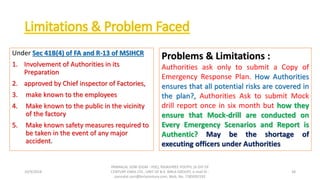 Under Sec 41B(4) of FA and R-13 of MSIHCR
1. Involvement of Authorities in its
Preparation
2. approved by Chief inspector of Factories,
3. make known to the employees
4. Make known to the public in the vicinity
of the factory
5. Make known safety measures required to
be taken in the event of any major
accident.
10/9/2018
PANNALAL SONI (DGM - HSE), RAJASHREE POLYFIL (A DIV OF
CENTURY ENKA LTD., UNIT OF B.K. BIRLA GROUP), e-mail ID :
pannalal.soni@birlacentury.com, Mob. No. 7285092192
38
Problems & Limitations :
Authorities ask only to submit a Copy of
Emergency Response Plan. How Authorities
ensures that all potential risks are covered in
the plan?, Authorities Ask to submit Mock
drill report once in six month but how they
ensure that Mock-drill are conducted on
Every Emergency Scenarios and Report is
Authentic? May be the shortage of
executing officers under Authorities
 
