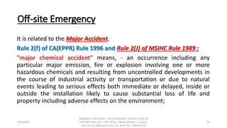 Off-site Emergency
It is related to the Major Accident.
Rule 2(f) of CA(EPPR) Rule 1996 and Rule 2(J) of MSIHC Rule 1989 :
"major chemical accident" means, - an occurrence including any
particular major emission, fire or explosion involving one or more
hazardous chemicals and resulting from uncontrolled developments in
the course of industrial activity or transportation or due to natural
events leading to serious effects both immediate or delayed, inside or
outside the installation likely to cause substantial loss of life and
property including adverse effects on the environment;
10/9/2018
PANNALAL SONI (DGM - HSE), RAJASHREE POLYFIL (A DIV OF
CENTURY ENKA LTD., UNIT OF B.K. BIRLA GROUP), e-mail ID :
pannalal.soni@birlacentury.com, Mob. No. 7285092192
39
 