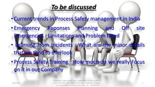 To be discussed
•Current trends in Process Safety management in India
•Emergency Reponses Planning and Off site
Emergencies : Limitations and Problem faced
• Learning from Incidents : What are the minor details
that we tend to overlook
•Process Safety Training : How much do we really Focus
on it in our Company
10/9/2018
PANNALAL SONI (DGM - HSE), RAJASHREE POLYFIL (A DIV OF
CENTURY ENKA LTD., UNIT OF B.K. BIRLA GROUP), e-mail ID :
pannalal.soni@birlacentury.com, Mob. No. 7285092192
4
 