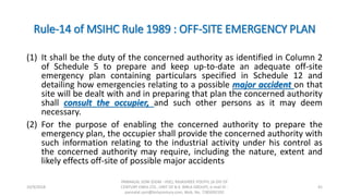 Rule-14 of MSIHC Rule 1989 : OFF-SITE EMERGENCY PLAN
(1) It shall be the duty of the concerned authority as identified in Column 2
of Schedule 5 to prepare and keep up-to-date an adequate off-site
emergency plan containing particulars specified in Schedule 12 and
detailing how emergencies relating to a possible major accident on that
site will be dealt with and in preparing that plan the concerned authority
shall consult the occupier, and such other persons as it may deem
necessary.
(2) For the purpose of enabling the concerned authority to prepare the
emergency plan, the occupier shall provide the concerned authority with
such information relating to the industrial activity under his control as
the concerned authority may require, including the nature, extent and
likely effects off-site of possible major accidents
10/9/2018
PANNALAL SONI (DGM - HSE), RAJASHREE POLYFIL (A DIV OF
CENTURY ENKA LTD., UNIT OF B.K. BIRLA GROUP), e-mail ID :
pannalal.soni@birlacentury.com, Mob. No. 7285092192
41
 
