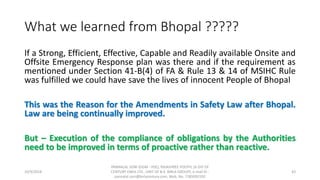 What we learned from Bhopal ?????
If a Strong, Efficient, Effective, Capable and Readily available Onsite and
Offsite Emergency Response plan was there and if the requirement as
mentioned under Section 41-B(4) of FA & Rule 13 & 14 of MSIHC Rule
was fulfilled we could have save the lives of innocent People of Bhopal
This was the Reason for the Amendments in Safety Law after Bhopal.
Law are being continually improved.
But – Execution of the compliance of obligations by the Authorities
need to be improved in terms of proactive rather than reactive.
10/9/2018
PANNALAL SONI (DGM - HSE), RAJASHREE POLYFIL (A DIV OF
CENTURY ENKA LTD., UNIT OF B.K. BIRLA GROUP), e-mail ID :
pannalal.soni@birlacentury.com, Mob. No. 7285092192
43
 