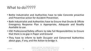 What to do?????
• Bothe Industrialist and Authorities have to take Concrete proactive
and Preventive action for Accident Prevention.
• Both Industrialist and Authorities have to Ensure that Onsite & Offsite
Emergency Response Plan is Appropriate, Adequate and Readily
Available to use
• HSE Professional/Safety officers to take full Responsibilities to Ensure
that there is no gap in Paper and Ground
• They have to inform to both Occupier and Concerned Authorities
about gaps, if any, and the Action to bridge it.
10/9/2018
PANNALAL SONI (DGM - HSE), RAJASHREE POLYFIL (A DIV OF
CENTURY ENKA LTD., UNIT OF B.K. BIRLA GROUP), e-mail ID :
pannalal.soni@birlacentury.com, Mob. No. 7285092192
44
 