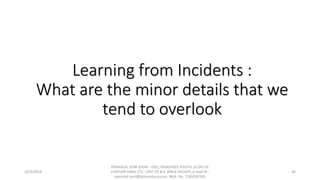 Learning from Incidents :
What are the minor details that we
tend to overlook
10/9/2018
PANNALAL SONI (DGM - HSE), RAJASHREE POLYFIL (A DIV OF
CENTURY ENKA LTD., UNIT OF B.K. BIRLA GROUP), e-mail ID :
pannalal.soni@birlacentury.com, Mob. No. 7285092192
46
 