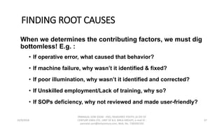 FINDING ROOT CAUSES
When we determines the contributing factors, we must dig
bottomless! E.g. :
• If operative error, what caused that behavior?
• If machine failure, why wasn’t it identified & fixed?
• If poor illumination, why wasn’t it identified and corrected?
• If Unskilled employment/Lack of training, why so?
• If SOPs deficiency, why not reviewed and made user-friendly?
10/9/2018
PANNALAL SONI (DGM - HSE), RAJASHREE POLYFIL (A DIV OF
CENTURY ENKA LTD., UNIT OF B.K. BIRLA GROUP), e-mail ID :
pannalal.soni@birlacentury.com, Mob. No. 7285092192
47
 