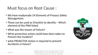 Must focus on Root Cause :
• We have readymade 14 Elements of Process Safety
Management.
• These can be used as Checklist to identify – Which
element of the PSM failed.
• What was the reason of Failure?
• What preventive action could have been taken to
Prevent the Incident?
• what PROACTIVE Action is required to prevent
Accidents in future?
10/9/2018
PANNALAL SONI (DGM - HSE), RAJASHREE POLYFIL (A DIV OF
CENTURY ENKA LTD., UNIT OF B.K. BIRLA GROUP), e-mail ID :
pannalal.soni@birlacentury.com, Mob. No. 7285092192
49
 