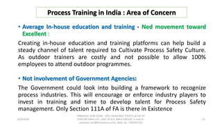• Average In-house education and training - Ned movement toward
Excellent :
Creating in-house education and training platforms can help build a
steady channel of talent required to Cultivate Process Safety Culture.
As outdoor trainers are costly and not possible to allow 100%
employees to attend outdoor programmes.
• Not involvement of Government Agencies:
The Government could look into building a framework to recognize
process industries. This will encourage or enforce industry players to
invest in training and time to develop talent for Process Safety
management. Only Section 111A of FA is there in Existence
Process Training in India : Area of Concern
10/9/2018
PANNALAL SONI (DGM - HSE), RAJASHREE POLYFIL (A DIV OF
CENTURY ENKA LTD., UNIT OF B.K. BIRLA GROUP), e-mail ID :
pannalal.soni@birlacentury.com, Mob. No. 7285092192
53
 