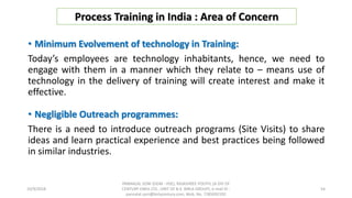 • Minimum Evolvement of technology in Training:
Today’s employees are technology inhabitants, hence, we need to
engage with them in a manner which they relate to – means use of
technology in the delivery of training will create interest and make it
effective.
• Negligible Outreach programmes:
There is a need to introduce outreach programs (Site Visits) to share
ideas and learn practical experience and best practices being followed
in similar industries.
Process Training in India : Area of Concern
10/9/2018
PANNALAL SONI (DGM - HSE), RAJASHREE POLYFIL (A DIV OF
CENTURY ENKA LTD., UNIT OF B.K. BIRLA GROUP), e-mail ID :
pannalal.soni@birlacentury.com, Mob. No. 7285092192
54
 