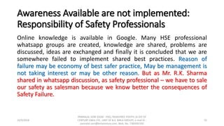 Awareness Available are not implemented:
Responsibility of Safety Professionals
Online knowledge is available in Google. Many HSE professional
whatsapp groups are created, knowledge are shared, problems are
discussed, ideas are exchanged and finally it is concluded that we are
somewhere failed to implement shared best practices. Reason of
failure may be economy of best safer practice, May be management is
not taking interest or may be other reason. But as Mr. R.K. Sharma
shared in whatsapp discussion, as safety professional – we have to sale
our safety as salesman because we know better the consequences of
Safety Failure.
10/9/2018
PANNALAL SONI (DGM - HSE), RAJASHREE POLYFIL (A DIV OF
CENTURY ENKA LTD., UNIT OF B.K. BIRLA GROUP), e-mail ID :
pannalal.soni@birlacentury.com, Mob. No. 7285092192
55
 