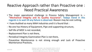 Reactive Approach rather than Proactive one :
Need Practical Awareness
• The major operational challenge in Process Safety Management is –
“Mechanical Integrity and its Quality Assurance”. Todays trend in this
regards is to wait till any failure is observed. Reason may be cost cutting.
• I have Audited so many MAH industries and it is found that :
- No one has History of Equipment, Pipe and supporting structure,
- Self life of MOC is not recorded,
- Replacement Plan is not there,
- Periodical Integrity Examination Plan is not there,
- Preventive Maintenance is not strong enough and Lack of Proactive
Maintenance Practices,
10/9/2018
PANNALAL SONI (DGM - HSE), RAJASHREE POLYFIL (A DIV OF
CENTURY ENKA LTD., UNIT OF B.K. BIRLA GROUP), e-mail ID :
pannalal.soni@birlacentury.com, Mob. No. 7285092192
56
 